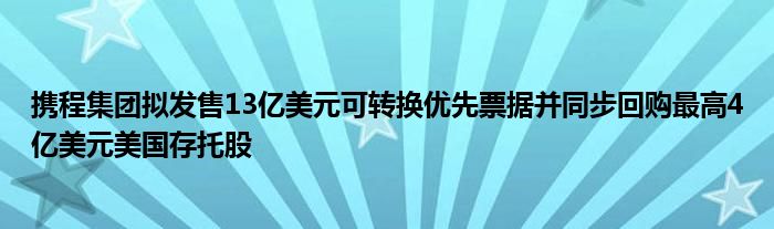 携程集团拟发售13亿美元可转换优先票据并同步回购最高4亿美元美国存托股