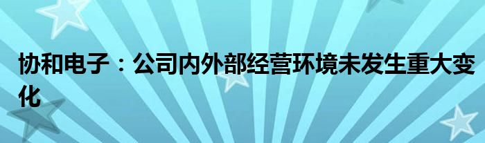 协和电子：公司内外部经营环境未发生重大变化