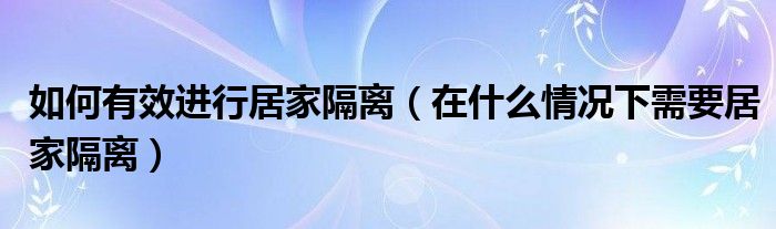 如何有效进行居家隔离（在什么情况下需要居家隔离）