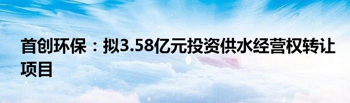 首创环保：拟3.58亿元投资供水经营权转让项目