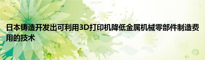 日本铸造开发出可利用3D打印机降低金属机械零部件制造费用的技术