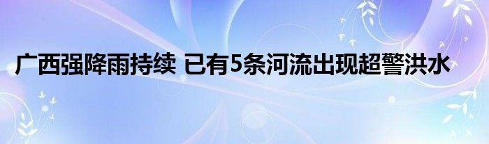 广西强降雨持续 已有5条河流出现超警洪水