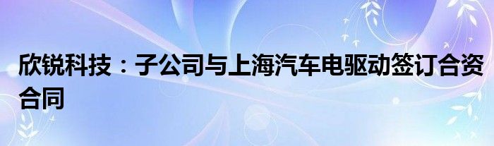 欣锐科技：子公司与上海汽车电驱动签订合资合同