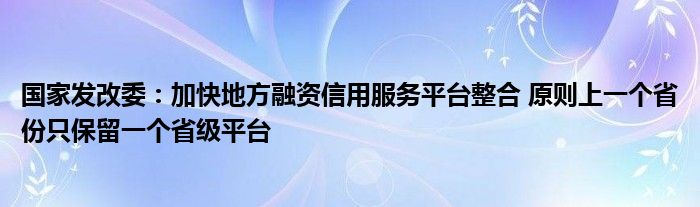 国家发改委：加快地方融资信用服务平台整合 原则上一个省份只保留一个省级平台