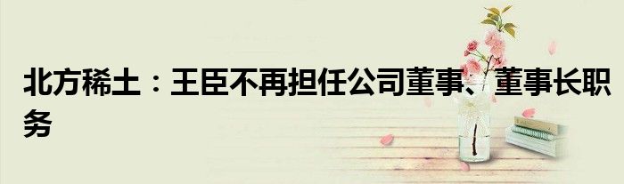 北方稀土：王臣不再担任公司董事、董事长职务