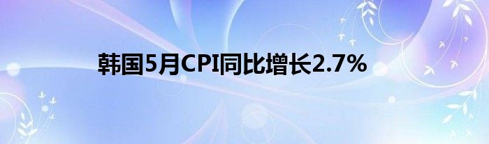 韩国5月CPI同比增长2.7%