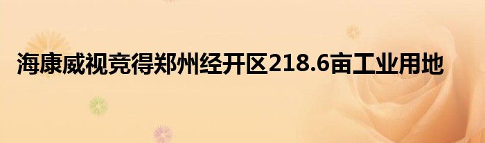 海康威视竞得郑州经开区218.6亩工业用地