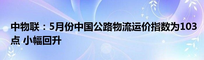 中物联：5月份中国公路物流运价指数为103点 小幅回升