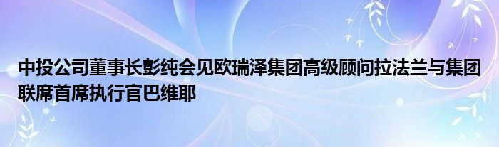 中投公司董事长彭纯会见欧瑞泽集团高级顾问拉法兰与集团联席首席执行官巴维耶