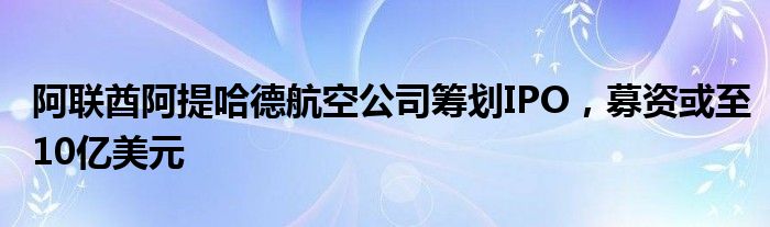 阿联酋阿提哈德航空公司筹划IPO，募资或至10亿美元