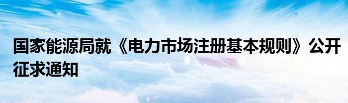 国家能源局就《电力市场注册基本规则》公开征求通知