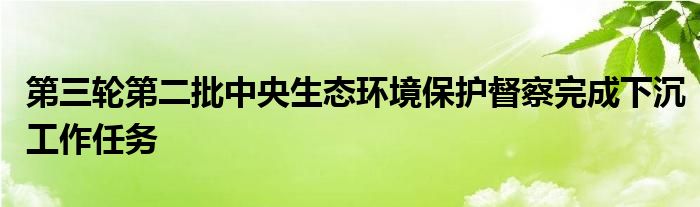 第三轮第二批中央生态环境保护督察完成下沉工作任务