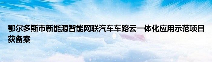 鄂尔多斯市新能源智能网联汽车车路云一体化应用示范项目获备案