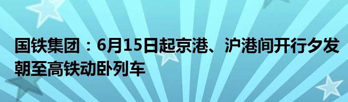 国铁集团：6月15日起京港、沪港间开行夕发朝至高铁动卧列车