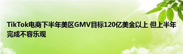 TikTok电商下半年美区GMV目标120亿美金以上 但上半年完成不容乐观