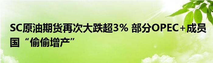 SC原油期货再次大跌超3% 部分OPEC+成员国“偷偷增产”