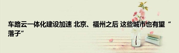 车路云一体化建设加速 北京、福州之后 这些城市也有望“落子”