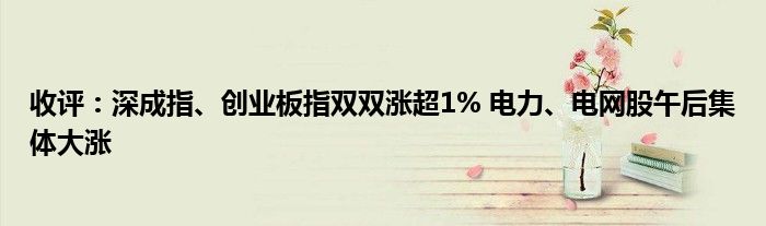 收评：深成指、创业板指双双涨超1% 电力、电网股午后集体大涨