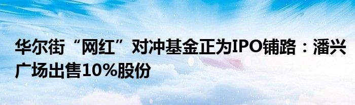 华尔街“网红”对冲基金正为IPO铺路：潘兴广场出售10%股份