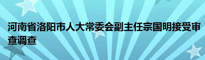 河南省洛阳市人大常委会副主任宗国明接受审查调查