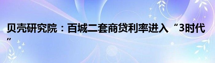 贝壳研究院：百城二套商贷利率进入“3时代”