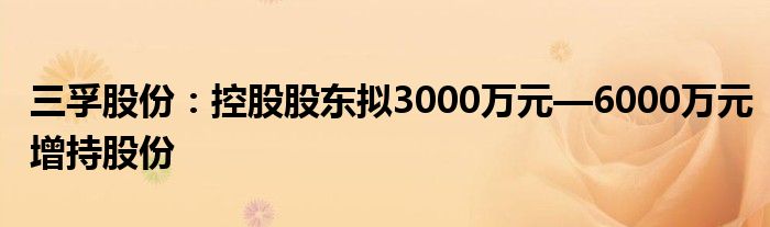 三孚股份：控股股东拟3000万元—6000万元增持股份