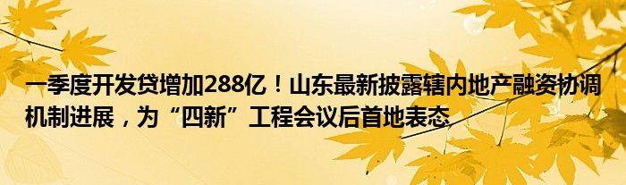 一季度开发贷增加288亿！山东最新披露辖内地产融资协调机制进展，为“四新”工程会议后首地表态