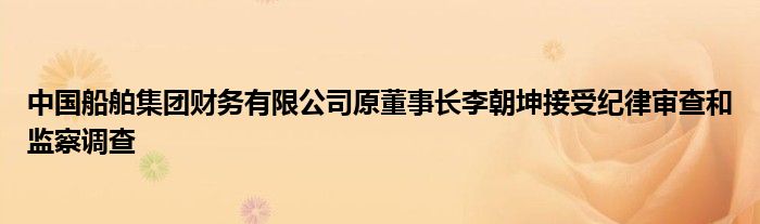 中国船舶集团财务有限公司原董事长李朝坤接受纪律审查和监察调查