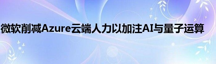 微软削减Azure云端人力以加注AI与量子运算