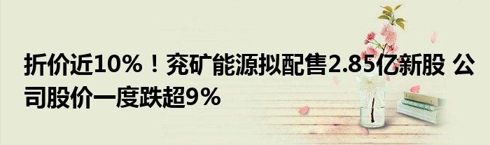 折价近10%！兖矿能源拟配售2.85亿新股 公司股价一度跌超9%