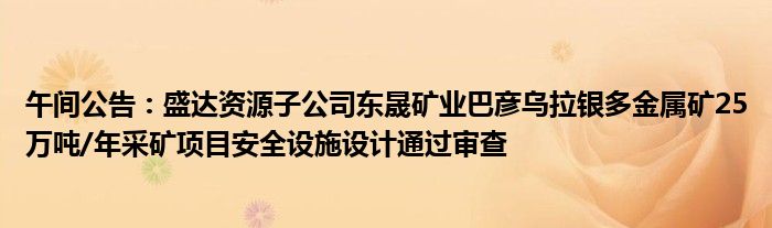 午间公告：盛达资源子公司东晟矿业巴彦乌拉银多金属矿25万吨/年采矿项目安全设施设计通过审查