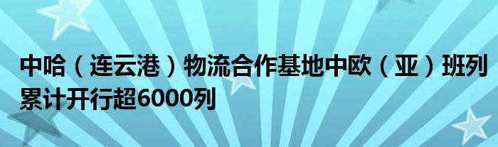 中哈（连云港）物流合作基地中欧（亚）班列累计开行超6000列