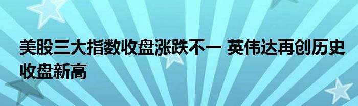 美股三大指数收盘涨跌不一 英伟达再创历史收盘新高