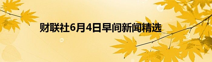 财联社6月4日早间新闻精选