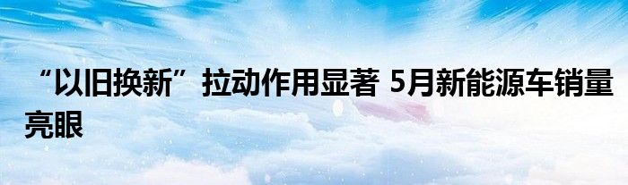 “以旧换新”拉动作用显著 5月新能源车销量亮眼