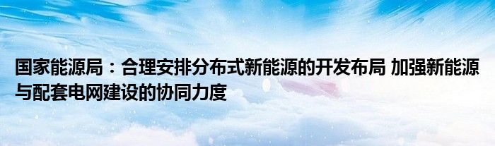 国家能源局：合理安排分布式新能源的开发布局 加强新能源与配套电网建设的协同力度