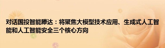 对话国投智能滕达：将聚焦大模型技术应用、生成式人工智能和人工智能安全三个核心方向