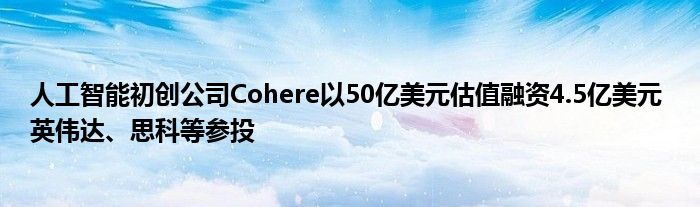 人工智能初创公司Cohere以50亿美元估值融资4.5亿美元 英伟达、思科等参投