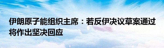 伊朗原子能组织主席：若反伊决议草案通过 将作出坚决回应