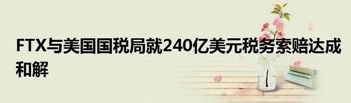 FTX与美国国税局就240亿美元税务索赔达成和解