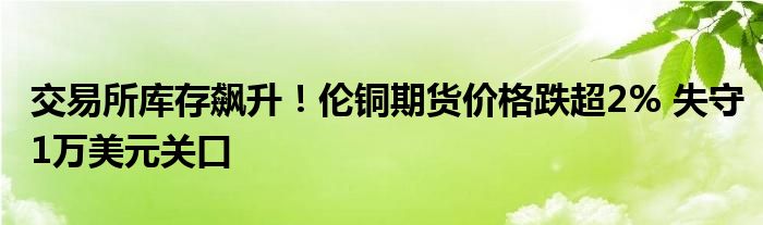 交易所库存飙升！伦铜期货价格跌超2% 失守1万美元关口