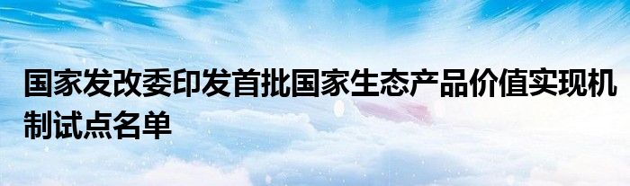 国家发改委印发首批国家生态产品价值实现机制试点名单