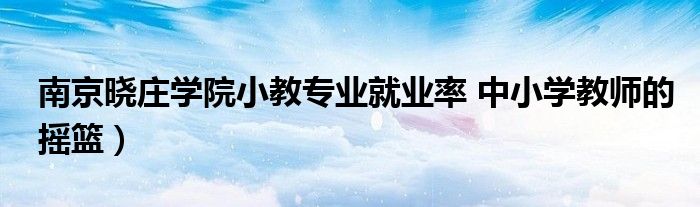 南京晓庄学院小教专业就业率 中小学教师的摇篮）