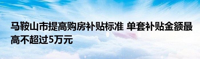 马鞍山市提高购房补贴标准 单套补贴金额最高不超过5万元