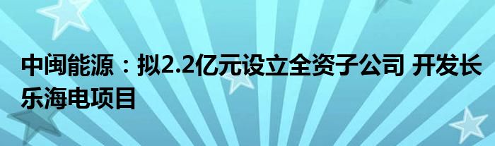 中闽能源：拟2.2亿元设立全资子公司 开发长乐海电项目