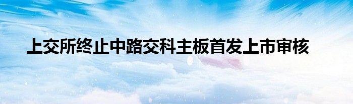 上交所终止中路交科主板首发上市审核