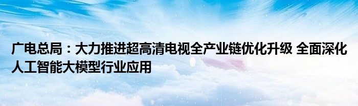 广电总局：大力推进超高清电视全产业链优化升级 全面深化人工智能大模型行业应用