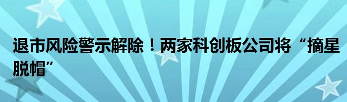 退市风险警示解除！两家科创板公司将“摘星脱帽”