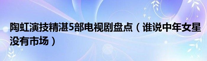 陶虹演技精湛5部电视剧盘点（谁说中年女星没有市场）