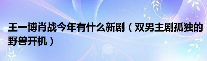 王一博肖战今年有什么新剧（双男主剧孤独的野兽开机）